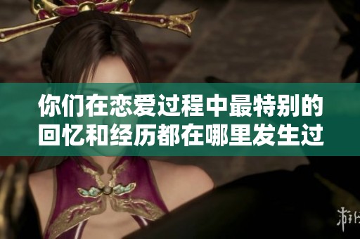 你们在恋爱过程中最特别的回忆和经历都在哪里发生过