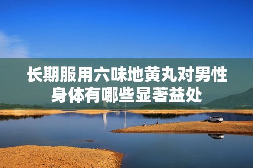 长期服用六味地黄丸对男性身体有哪些显著益处