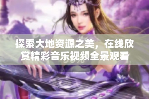 探索大地资源之美，在线欣赏精彩音乐视频全景观看