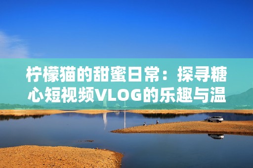 柠檬猫的甜蜜日常：探寻糖心短视频VLOG的乐趣与温暖