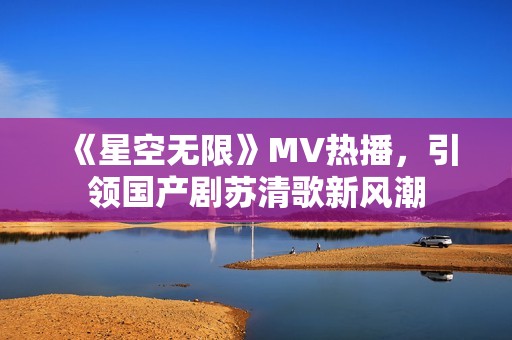 《星空无限》MV热播，引领国产剧苏清歌新风潮