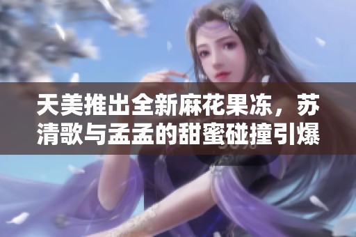 天美推出全新麻花果冻，苏清歌与孟孟的甜蜜碰撞引爆味蕾体验