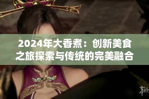 2024年大香煮：创新美食之旅探索与传统的完美融合