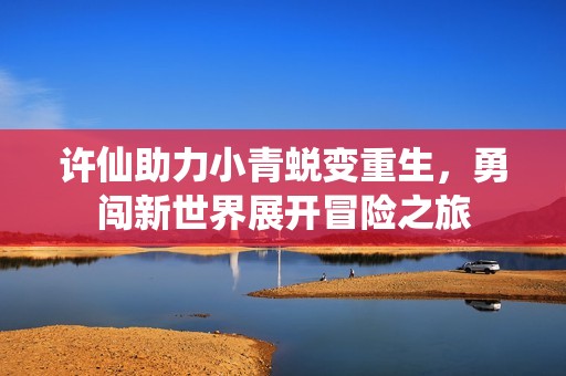 许仙助力小青蜕变重生，勇闯新世界展开冒险之旅
