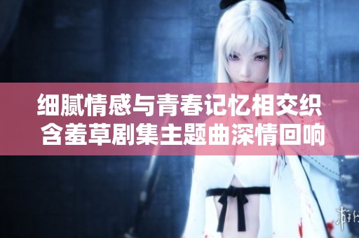 细腻情感与青春记忆相交织 含羞草剧集主题曲深情回响