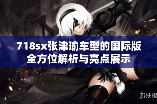 718sx张津瑜车型的国际版全方位解析与亮点展示