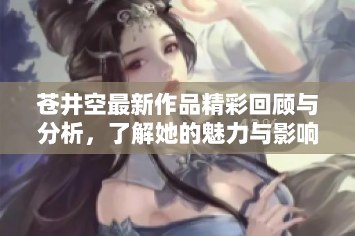 苍井空最新作品精彩回顾与分析，了解她的魅力与影响力