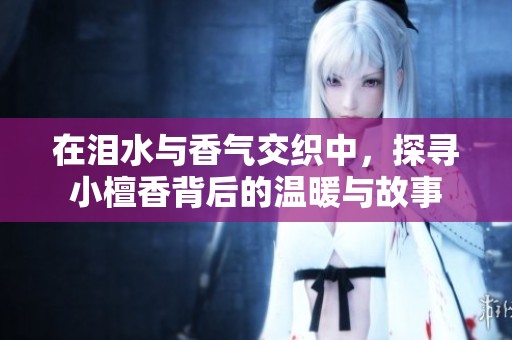 在泪水与香气交织中，探寻小檀香背后的温暖与故事