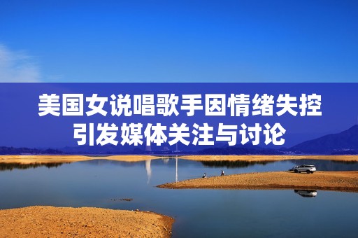 美国女说唱歌手因情绪失控引发媒体关注与讨论