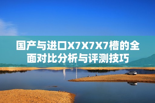 国产与进口X7X7X7槽的全面对比分析与评测技巧