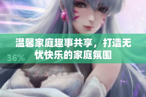 温馨家庭趣事共享，打造无忧快乐的家庭氛围