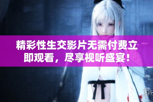 精彩性生交影片无需付费立即观看，尽享视听盛宴！