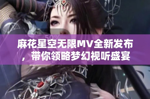 麻花星空无限MV全新发布，带你领略梦幻视听盛宴