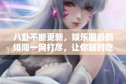 八卦不断更新，娱乐圈最新绯闻一网打尽，让你随时吃瓜