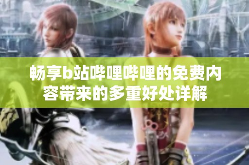 畅享b站哔哩哔哩的免费内容带来的多重好处详解