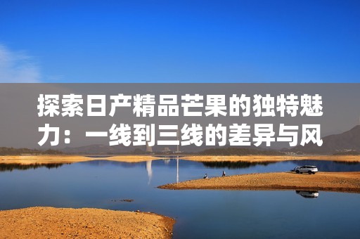探索日产精品芒果的独特魅力：一线到三线的差异与风味之旅