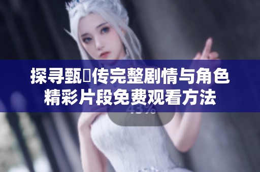 探寻甄嬛传完整剧情与角色精彩片段免费观看方法