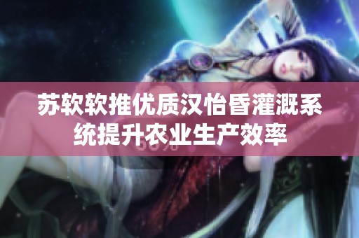 苏软软推优质汉怡昏灌溉系统提升农业生产效率