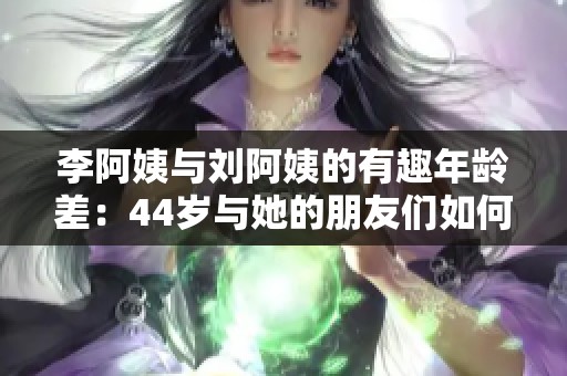 李阿姨与刘阿姨的有趣年龄差：44岁与她的朋友们如何相处
