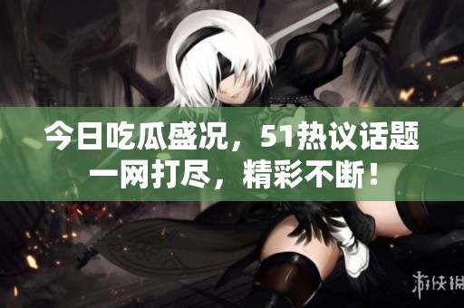 今日吃瓜盛况，51热议话题一网打尽，精彩不断！