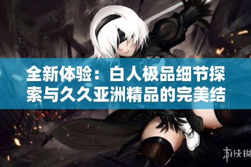全新体验：白人极品细节探索与久久亚洲精品的完美结合