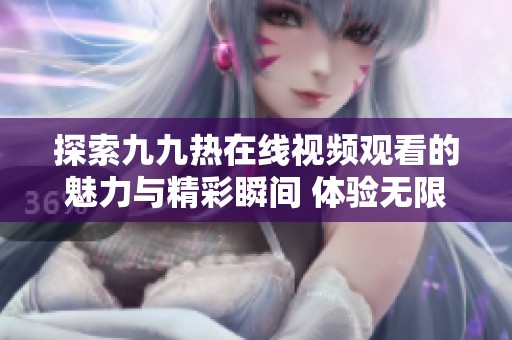 探索九九热在线视频观看的魅力与精彩瞬间 体验无限乐趣