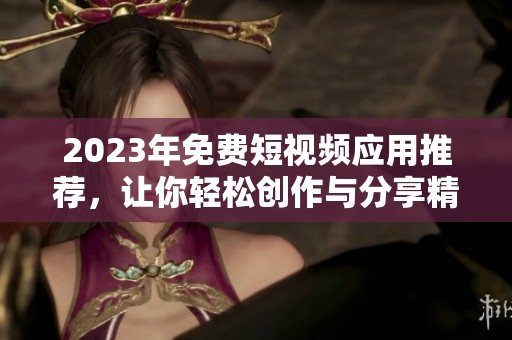 2023年免费短视频应用推荐，让你轻松创作与分享精彩视频