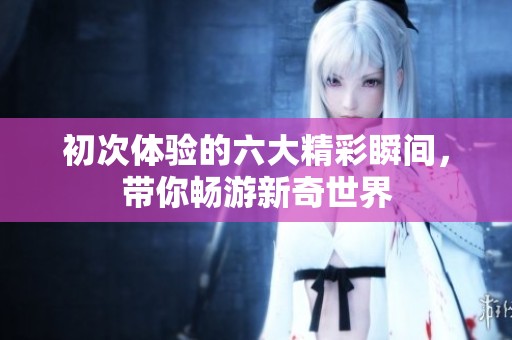初次体验的六大精彩瞬间，带你畅游新奇世界