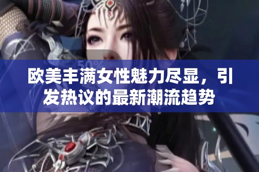 欧美丰满女性魅力尽显，引发热议的最新潮流趋势