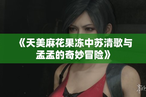 《天美麻花果冻中苏清歌与孟孟的奇妙冒险》