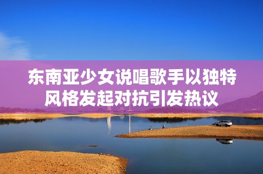东南亚少女说唱歌手以独特风格发起对抗引发热议