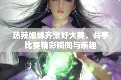 热辣姐妹齐聚好大赛，共享比赛精彩瞬间与乐趣