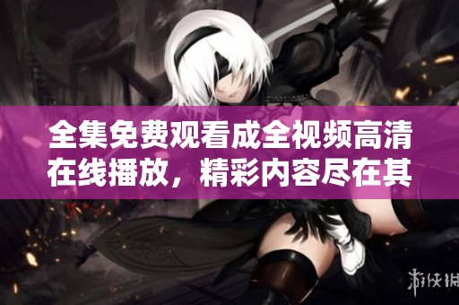 全集免费观看成全视频高清在线播放，精彩内容尽在其中