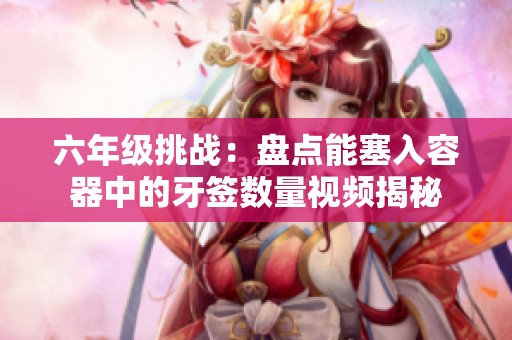 六年级挑战：盘点能塞入容器中的牙签数量视频揭秘