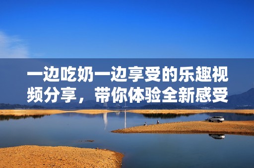 一边吃奶一边享受的乐趣视频分享，带你体验全新感受