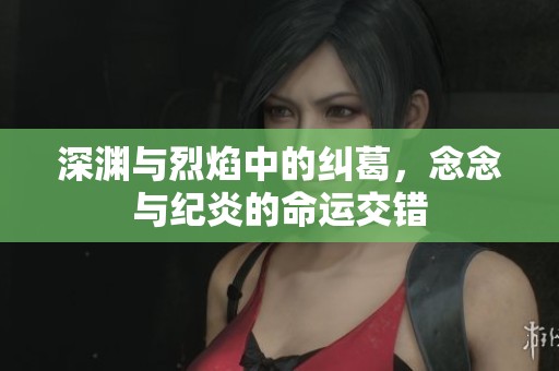 深渊与烈焰中的纠葛，念念与纪炎的命运交错