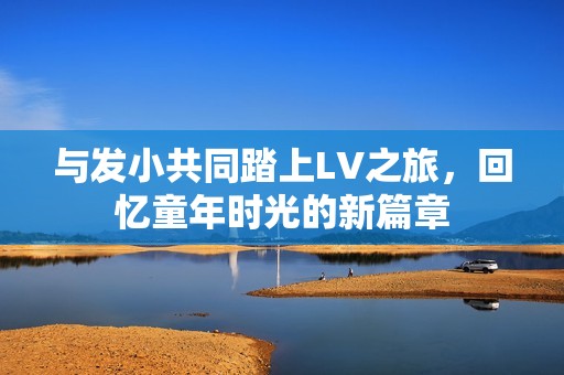 与发小共同踏上LV之旅，回忆童年时光的新篇章