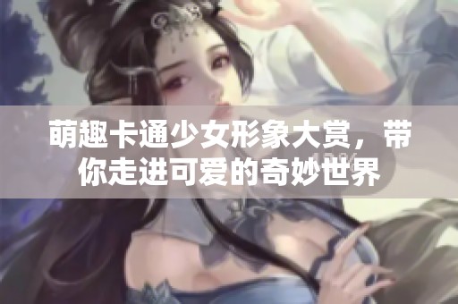 萌趣卡通少女形象大赏，带你走进可爱的奇妙世界