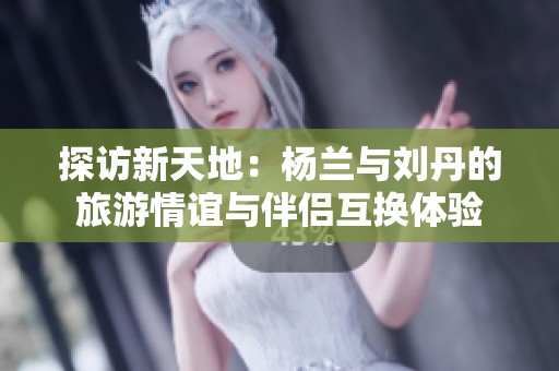 探访新天地：杨兰与刘丹的旅游情谊与伴侣互换体验
