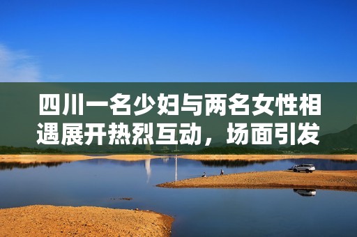 四川一名少妇与两名女性相遇展开热烈互动，场面引发关注