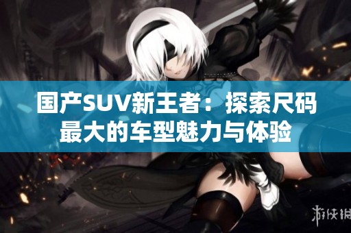 国产SUV新王者：探索尺码最大的车型魅力与体验