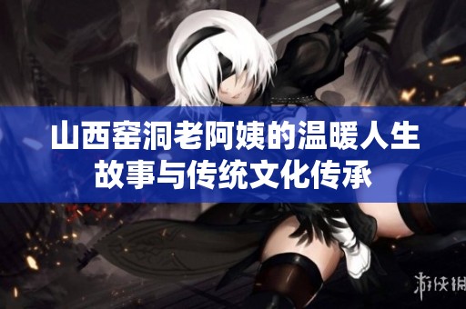 山西窑洞老阿姨的温暖人生故事与传统文化传承