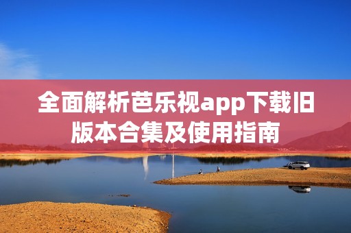 全面解析芭乐视app下载旧版本合集及使用指南