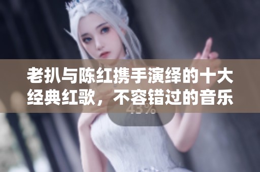 老扒与陈红携手演绎的十大经典红歌，不容错过的音乐盛宴