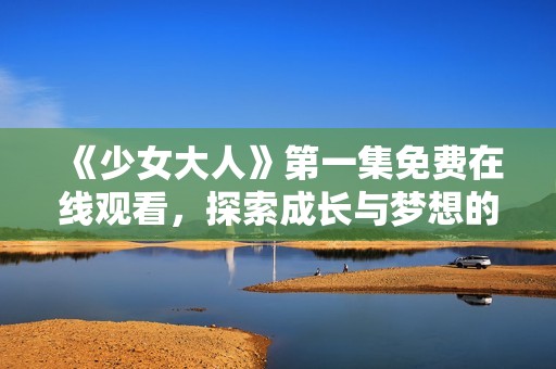 《少女大人》第一集免费在线观看，探索成长与梦想的旅程
