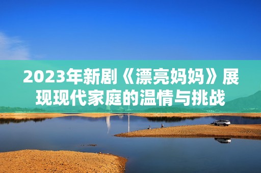 2023年新剧《漂亮妈妈》展现现代家庭的温情与挑战