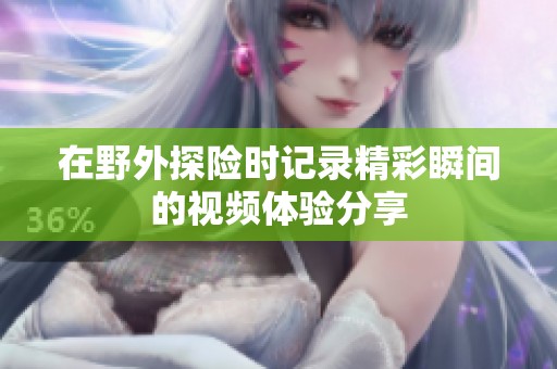 在野外探险时记录精彩瞬间的视频体验分享