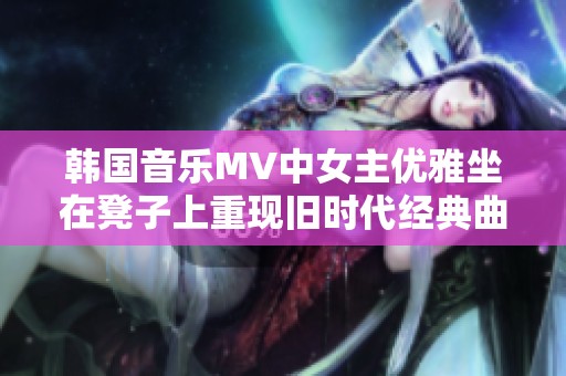 韩国音乐MV中女主优雅坐在凳子上重现旧时代经典曲目