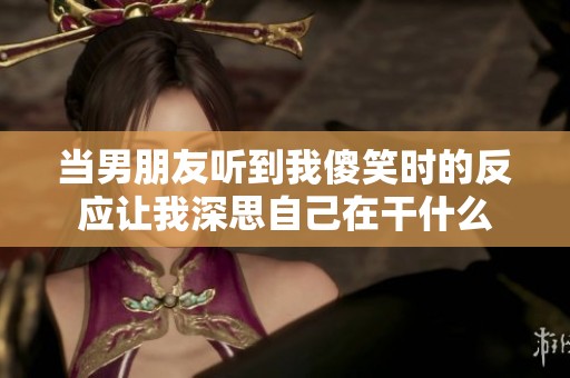 当男朋友听到我傻笑时的反应让我深思自己在干什么