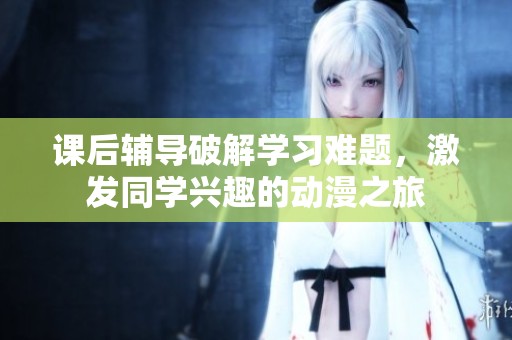 课后辅导破解学习难题，激发同学兴趣的动漫之旅
